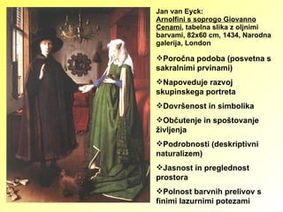 Jan van Eyck: Arnolfini s soprogo Giovanno Cenami , tabelna slika z oljnimi barvami, 82x60 cm, 1434, Narodna galerija, London Poročna podoba (posvetna s sakralnimi prvinami) Napoveduje razvoj skupinskega portreta Dovršenost in simbolika Občutenje in spoštovanje življenja Podrobnosti (deskriptivni naturalizem) Jasnost in preglednost prostora Polnost barvnih prelivov s finimi lazurnimi potezami 
