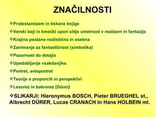 ZNAČILNOSTI Protestantizem in tiskane knjige Verski boji in kmečki upori silijo umetnost v realizem in fantazijo Krajina postane realistična in osebna  Zanimanje za fantastičnost (simbolika) Pozornost do detajla Upodabljanje vsakdanjika Portret, avtoportret Teorije o proporcih in perspektivi Lesorez in bakrorez (D ü rer ) SLIKARJI: Hieronymus BOSCH, Pieter BRUEGHEL st., Albrecht D Ü RER, Lucas CRANACH in Hans HOLBEIN ml.  