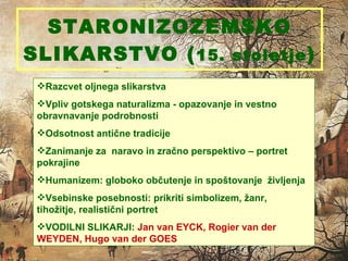 STARONIZOZEMSKO SLIKARSTVO ( 15. stoletje ) Razcvet oljnega slikarstva  Vpliv gotskega naturalizma - opazovanje in vestno obravnavanje podrobnosti Odsotnost antične tradicije Zanimanje za  naravo in zračno perspektivo – portret pokrajine Humanizem: globoko občutenje in spoštovanje  življenja  Vsebinske posebnosti: prikriti simbolizem, žanr,  tihožitje, realistični portret VODILNI SLIKARJI:  Jan van EYCK, Rogier van der WEYDEN, Hugo van der GOES 