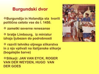 Burgundski dvor Burgundija in Holandija sta  tvorili politično celoto vse do l. 1450. zametki severne renesanse bratje Limbourg,  iz miniatur izhaja ljubezen do podrobnosti razvili tehniko oljnega slikarstva in z njo vplivali na italijanske slikarje (bogatejše barve) Slikarji: JAN VAN EYCK, ROGER VAN DER WEYDEN, HUGO  VAN DER GOES 