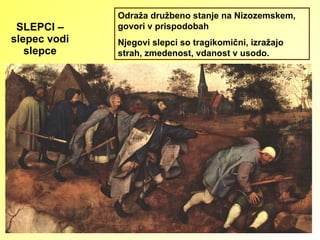 SLEPCI – slepec vodi slepce Odraža družbeno stanje na Nizozemskem, govori v prispodobah Njegovi slepci so tragikomični, izražajo strah, zmedenost, vdanost v usodo. 