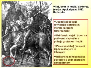 Vitez, smrt in hudič, bakrorez, (serija: Apokalipsa) ,  1513, Karlsruhe Jezdec pooseblja ravnotežje estetike in morale (Erazem Roterdamski) Krščanski vojak, trden na poti vere, naproti mu prihaja groteskni  hudič Pes (zvestoba) mu sledi kljub kuščarjem in lobanjam Italijanska renesansa se povezuje s poznogotskim  simbolizmom 