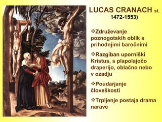 LUCAS CRANACH  st.   1472-1553) Združevanje poznogotskih oblik s prihodnjimi baročnimi Razgiban uporniški Kristus, s plapolajočo draperijo, oblačno nebo v ozadju Poudarjanje človeškosti Trpljenje postaja drama narave 