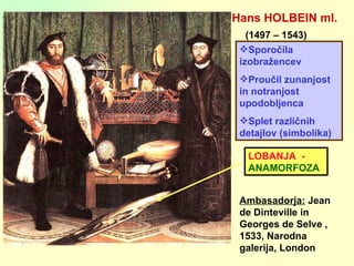 Hans HOLBEIN ml. (1497 – 1543) Ambasadorja:  Jean de Dinteville in Georges de Selve , 1533, Narodna galerija, London Sporočila izobražencev Proučil zunanjost in notranjost upodobljenca Splet različnih detajlov (simbolika) LOBANJA  -  ANAMORFOZA 