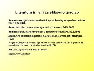 Literatura in  viri za slikovno gradivo Umetnostna zgodovina, predmetni izpitni katalog za splošno maturo 2007, RIC, 2005 Golob, Nataša: Umetnostna zgodovina, učbenik, DZS, 2003 Hollingsworth, Mary: Umetnost v zgodovini človeštva, DZS, !993 Zgodovina slikarske, kiparske in arhitekturne umetnosti, Modrijan, 1998 Marjana Gmajner-Korošec, Zgodovina likovne umetnosti, učno gradivo za maturitetni predmet  zgodovine umetnosti  (CD) Slikovno  gradivo  s spletnih strani: http://www.wga.hu/ 