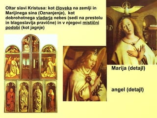 Oltar slavi Kristusa: kot  človeka  na zemlji in Marijinega sina (Oznanjenje),  kot dobrohotnega  vladarja  nebes (sedi na prestolu in blagoslavlja pravične) in v njegovi  mistični podobi  (kot jagnje) Marija (detajl) angel (detajl) 