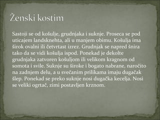 Sastoji se od košulje, grudnjaka i suknje. Proseca se pod
uticajem landsknehta, ali u manjem obimu. Košulja ima
širok ovalni ili četvrtast izrez. Grudnjak se napred šnira
tako da se vidi košulja ispod. Ponekad je dekolte
grudnjaka zatvoren košuljom ili velikom kragnom od
somota i svile. Suknje su široke i bogato nabrane, naročito
na zadnjem delu, a u svečanim prilikama imaju dugačak
šlep. Ponekad se preko suknje nosi dugačka kecelja. Nosi
se veliki ogrtač, zimi postavljen krznom.

 
