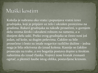 Košulja je nabrana oko vrata i popunjava vratni izrez
grudnjaka, koji je pripijen uz telo i ukrašen prorezima na
grudima. Rukavi grudnjaka su takođe prosečeni, u gornjem
delu veoma široki i ukrašeni rolnom na ramenu, a u
donjem delu uski. Preko ovog grudnjaka se često nosi još
jedan, od kože, sa dugim peševima. Čakšire su bile
prosečene i često su imale nogavice različite dužine – jedna
noga je bila otkrivena do iznad kolena. Kasnije se čakšire
prosecaju na trake, a sve bogatija postava dopire u širokim
naborima do iznad članka. Vojnici nose kratak zvonasti
ogrtač, a plemići šaube istog oblika, postavljene krznom.

 