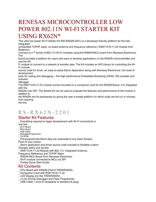 RENESAS MICROCONTROLLER LOW
POWER 802.11N WI-FI STARTER KIT
USING RX62N*
This ultra low power Wi-Fi Starter Kit (RS-RX62N-2201) is a developer-friendly platform for the fully
integrated
(embedded TCP/IP stack, on-board antenna and frequency reference ) RS9110-N-11-22 module from
Redpine’s
Connect-io-n™ family of 802.11n Wi-Fi modules using the RX62N MCU board from Renesas Electronics.
The
board provides a platform for users who want to develop applications on the RX62N microcontroller and
use the Wi-
Fi module to connect to a network to transfer data. The Kit includes an API Library for controlling the Wi-
Fi module,
source code for driver, an easy-to-setup Demo Application along with Renesas Electronics’ rich suite of
development
tools for coding and debugging – the High performance Embedded Workshop (HEW), RX compiler and
onboard
debugger.
The RS9110-N-11-22 module comes mounted on a companion card for the RX62N Board. It is integrated
with the
RX62N over SPI. The Starter Kit can be used to evaluate the features and performance of the module in
addition to
the RX62N and its peripherals by giving the user a simple platform on which code can be run in minutes
from opening
the box.
RS-RX62N-2201 WI-FI STARTER KIT PRODUCT BRIEF
RS-RX62N-2201
Starter Kit Features
_ Everything required to begin development with Wi-Fi connectivity in
one box
_ Wi-Fi Board
_ MCU Board
_ USB Cable
_ Debugger/Programmer
_ CD-ROM
_ Pre-programmed Demo App can associate to any Open Access
Point of your choice
_ Demo application and driver source code included to facilitate custom
changes easily and quickly
_ RS9110-N-11-22 Module with 802.11n, Integrated Antenna,
Frequency Reference and TCP/IP Stack
_ RX62N MCU Board from Renesas Electronics
_ Wi-Fi module connected to MCU via SPI
_ Printed Quick-Start Guide
Kit Contents
_ CPU Board with RX62N (Part # YRDKRX62N)
_ Companion Card with RS9110-N-11-22
_ LCD Display (on the YRDKRX62N)
_ J-Link Onchip Debugger and Flash Programmer
_ USB Cable 1 (mini-A receptacle to standard-A plug)
 