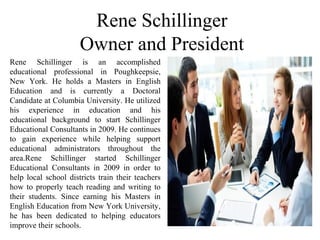 Rene Schillinger
Owner and President
Rene Schillinger is an accomplished
educational professional in Poughkeepsie,
New York. He holds a Masters in English
Education and is currently a Doctoral
Candidate at Columbia University. He utilized
his experience in education and his
educational background to start Schillinger
Educational Consultants in 2009. He continues
to gain experience while helping support
educational administrators throughout the
area.Rene Schillinger started Schillinger
Educational Consultants in 2009 in order to
help local school districts train their teachers
how to properly teach reading and writing to
their students. Since earning his Masters in
English Education from New York University,
he has been dedicated to helping educators
improve their schools.
 