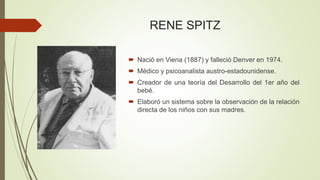 RENE SPITZ
 Nació en Viena (1887) y falleció Denver en 1974.
 Médico y psicoanalista austro-estadounidense.
 Creador de una teoría del Desarrollo del 1er año del
bebé.
 Elaboró un sistema sobre la observación de la relación
directa de los niños con sus madres.
 