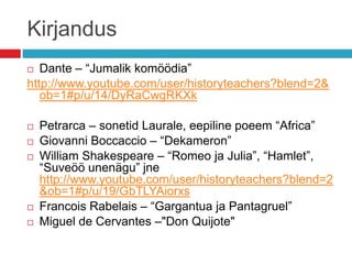 Kirjandus
  Dante – “Jumalik komöödia”
http://www.youtube.com/user/historyteachers?blend=2&
   ob=1#p/u/14/DyRaCwgRKXk

   Petrarca – sonetid Laurale, eepiline poeem “Africa”
   Giovanni Boccaccio – “Dekameron”
   William Shakespeare – “Romeo ja Julia”, “Hamlet”,
    “Suveöö unenägu” jne
    http://www.youtube.com/user/historyteachers?blend=2
    &ob=1#p/u/19/GbTLYAiorxs
   Francois Rabelais – “Gargantua ja Pantagruel”
   Miguel de Cervantes –"Don Quijote"
 