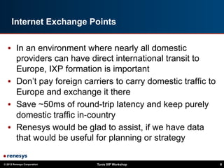 © 2013 Renesys Corporation Tunis IXP Workshop 8
Internet Exchange Points
•  In an environment where nearly all domestic
providers can have direct international transit to
Europe, IXP formation is important
•  Don’t pay foreign carriers to carry domestic traffic to
Europe and exchange it there
•  Save ~50ms of round-trip latency and keep purely
domestic traffic in-country
•  Renesys would be glad to assist, if we have data
that would be useful for planning or strategy
 