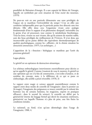 Citations de René Thom

possibilité de libération d'énergie. Il a une capacité de libérer de l'énergie,
laquelle est symbolisée par cette situation de l'état excité des neurones.
(1979)
Ne peut-on voir en une particule élémentaire une zone privilégiée de
l'espace où se manifeste l'irréversibilité du temps ? C'est en effet une
condition indispensable pour que la particule puisse être détectée sans être
détruite. Elle offre donc avec l'organisme vivant cette analogie
fondamentale d'être le support d'un phénomène dissipatif, irréversible (ou
le germe d'un tel processus), tout comme le métabolisme biochimique.
Tous les êtres, vivants ou non vivants, dès qu'ils existent de manière stable,
sont des lieux privilégiés du vieillissement de l'Univers. Il n'est donc pas
inconcevable qu'on puisse définir des équivalents thermodynamiques de
qualités psychologiques, comme les « affinités » de la chimie simulent les
attractions amoureuses. (1975, Les archétypes…)
L'apparition de la « fonction » biologique se manifeste par l'arrêt du
processus génératif.
Logos phénix.
Le génitif est un opérateur de destruction sémantique.
Les schémas embryologiques interviennent essentiellement pour décrire ce
qu'on appelle le génitif. Comme j'essaierai de vous le montrer, le génitif est
une opération qui est à la fois de construction, c'est-à-dire d'analyse, et de
synthèse du concept, mais, à la différence de ce qui se passe en
embryologie, elle semble a priori réversible. (1978, 3)
Le rapport entre magie et science apparaît essentiellement comme le
rapport entre deux modes de contrôle de l'imaginaire ; dans le premier cas
(la magie), l'imaginaire des prégnances se trouve contrôlé par la volonté des
hommes (ou de certains hommes, les magiciens, experts en pratiques
efficaces) ; dans le second (la science), le contrôle est défini par la
générativité interne du langage formel qui décrit les situations extérieures,
générativité sur laquelle l'homme n'a plus de prise, une fois fixées les
conditions initiales.
Le rationnel, au fond, n'est qu'une déontologie dans l'usage de
l'imaginaire. 1988, 4.

43

 
