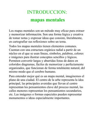 INTRODUCCION:
mapas mentales
Los mapas mentales son un método muy eficaz para extraer
y memorizar información. Son una forma lógica y creativa
de tomar notas y expresar ideas que consiste, literalmente,
en cartografiar sus reflexiones sobre un tema.
Todos los mapas mentales tienen elementos comunes.
Cuentan con una estructura orgánica radial a partir de un
núcleo en el que se usan líneas, símbolos, palabras, colores
e imágenes para ilustrar conceptos sencillos y lógicos.
Permiten convertir largas y aburridas listas de datos en
coloridos diagramas, fáciles de memorizar y perfectamente
organizados, que funcionan de forma totalmente natural, del
mismo modo que el cerebro humano.
Para entender mejor qué es un mapa mental, imaginemos el
plano de una ciudad. El centro de la urbe representa la idea
principal, las principales avenidas que llevan al centro
representan los pensamientos clave del proceso mental, las
calles menores representan los pensamientos secundarios,
etc. Las imágenes o formas especiales pueden representar
monumentos o ideas especialmente importantes.
 