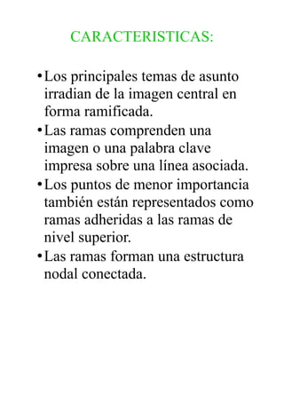 CARACTERISTICAS:
•Los principales temas de asunto
irradian de la imagen central en
forma ramificada.
•Las ramas comprenden una
imagen o una palabra clave
impresa sobre una línea asociada.
•Los puntos de menor importancia
también están representados como
ramas adheridas a las ramas de
nivel superior.
•Las ramas forman una estructura
nodal conectada.
 