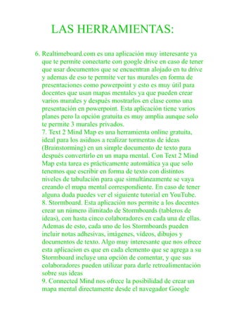 LAS HERRAMIENTAS:
6. Realtimeboard.com es una aplicación muy interesante ya
que te permite conectarte con google drive en caso de tener
que usar documentos que se encuentran alojado en tu drive
y ademas de eso te permite ver tus murales en forma de
presentaciones como powerpoint y esto es muy útil para
docentes que usan mapas mentales ya que pueden crear
varios murales y después mostrarlos en clase como una
presentación en powerpoint. Esta aplicación tiene varios
planes pero la opción gratuita es muy amplia aunque solo
te permite 3 murales privados.
7. Text 2 Mind Map es una herramienta online gratuita,
ideal para los asiduos a realizar tormentas de ideas
(Brainstorming) en un simple documento de texto para
después convertirlo en un mapa mental. Con Text 2 Mind
Map esta tarea es prácticamente automática ya que solo
tenemos que escribir en forma de texto con distintos
niveles de tabulación para que simultáneamente se vaya
creando el mapa mental correspondiente. En caso de tener
alguna duda puedes ver el siguiente tutorial en YouTube.
8. Stormboard. Esta aplicación nos permite a los docentes
crear un número ilimitado de Stormboards (tableros de
ideas), con hasta cinco colaboradores en cada una de ellas.
Ademas de esto, cada uno de los Stormboards pueden
incluir notas adhesivas, imágenes, vídeos, dibujos y
documentos de texto. Algo muy interesante que nos ofrece
esta aplicacion es que en cada elemento que se agrega a su
Stormboard incluye una opción de comentar, y que sus
colaboradores pueden utilizar para darle retroalimentación
sobre sus ideas
9. Connected Mind nos ofrece la posibilidad de crear un
mapa mental directamente desde el navegador Google
 