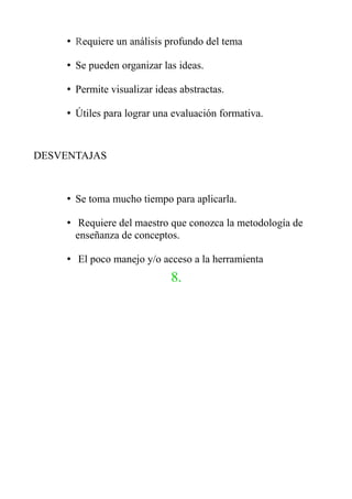 • Requiere un análisis profundo del tema
• Se pueden organizar las ideas.
• Permite visualizar ideas abstractas.
• Útiles para lograr una evaluación formativa.
DESVENTAJAS
• Se toma mucho tiempo para aplicarla.
• Requiere del maestro que conozca la metodología de
enseñanza de conceptos.
• El poco manejo y/o acceso a la herramienta
8.
 