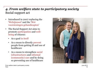 PwC
4. From welfare state to participatory society
Social support act
• Introduced in 2007 replacing the
‘Welzijnswet’ and the ‘Wet
voorzieningen gehandicapten’
• The Social Support Act aims to
promote participation and well-
being of citizens:
• As a goal in itself
• As a mean to directly prevent
people from getting ill and use of
healthcare
• As a mean to strengthen social
infrastructures and informal
(community) care and by doing
so preventing use of healthcare
June 2013From welfare state to participatory society
15
 