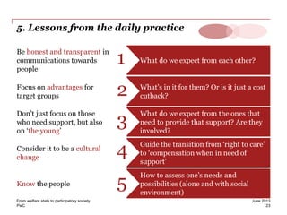 PwC
5. Lessons from the daily practice
What do we expect from each other?
Be honest and transparent in
communications towards
people
1
What’s in it for them? Or is it just a cost
cutback?
Focus on advantages for
target groups 2
What do we expect from the ones that
need to provide that support? Are they
involved?
Don’t just focus on those
who need support, but also
on ‘the young’
3
Guide the transition from ‘right to care’
to ‘compensation when in need of
support’
Consider it to be a cultural
change
4
How to assess one’s needs and
possibilities (alone and with social
environment)
Know the people 5
23
June 2013From welfare state to participatory society
 