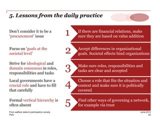 PwC
5. Lessons from the daily practice
If there are financial relations, make
sure they are based on value addition
Don’t consider it to be a
‘procurement’ issue 1
Accept differences in organizational
goals. Societal effects bind organizations
Focus on ‘goals at the
societal level’ 2
Make sure roles, responsibilities and
tasks are clear and accepted
Strive for ideological and
domain consensus in roles,
responsibilities and tasks
3
Choose a role that fits the situation and
context and make sure it is politically
covered
Local governments have a
crucial role and have to fill
that carefully
4
Find other ways of governing a network,
for example via trust
Formal vertical hierarchy is
often absent 5
24
June 2013From welfare state to participatory society
 
