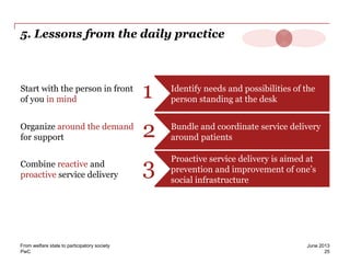 PwC
5. Lessons from the daily practice
Identify needs and possibilities of the
person standing at the desk
Start with the person in front
of you in mind 1
Bundle and coordinate service delivery
around patients
Organize around the demand
for support 2
Proactive service delivery is aimed at
prevention and improvement of one’s
social infrastructure
Combine reactive and
proactive service delivery 3
25
June 2013From welfare state to participatory society
 
