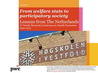 From welfare state to
participatory society
Lessons from The Netherlands
7th Nordic Research Conference in Health Promotion
June 2013
www.pwc.nl
© 2013 PwC. All rights reserved. Not for further distribution without the permission of PwC.
"PwC" refers to the network of member firms of PricewaterhouseCoopers International
Limited (PwCIL), or, as the context requires, individual member firms of the PwC network.
Please see www.pwc.com/structure for further details.
 