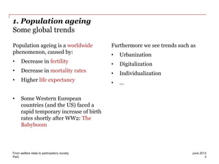 PwC
1. Population ageing
Some global trends
Population ageing is a worldwide
phenomenon, caused by:
• Decrease in fertility
• Decrease in mortality rates
• Higher life expectancy
• Some Western European
countries (and the US) faced a
rapid temporary increase of birth
rates shortly after WW2: The
Babyboom
Furthermore we see trends such as
• Urbanization
• Digitalization
• Individualization
• …
June 2013From welfare state to participatory society
3
 