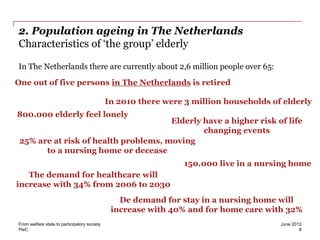 PwC
2. Population ageing in The Netherlands
Characteristics of ‘the group’ elderly
In The Netherlands there are currently about 2,6 million people over 65:
June 2013From welfare state to participatory society
8
One out of five persons in The Netherlands is retired
In 2010 there were 3 million households of elderly
800.000 elderly feel lonely
25% are at risk of health problems, moving
to a nursing home or decease
150.000 live in a nursing home
Elderly have a higher risk of life
changing events
The demand for healthcare will
increase with 34% from 2006 to 2030
De demand for stay in a nursing home will
increase with 40% and for home care with 32%
 