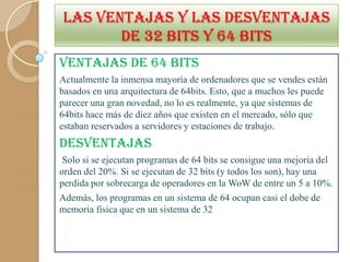 LAS VENTAJAS Y LAS DESVENTAJAS
DE 32 BITS Y 64 BITS
VENTAJAS DE 64 BITS
Actualmente la inmensa mayoría de ordenadores que se vendes están
basados en una arquitectura de 64bits. Esto, que a muchos les puede
parecer una gran novedad, no lo es realmente, ya que sistemas de
64bits hace más de diez años que existen en el mercado, sólo que
estaban reservados a servidores y estaciones de trabajo.

DESVENTAJAS
Solo si se ejecutan programas de 64 bits se consigue una mejoria del
orden del 20%. Si se ejecutan de 32 bits (y todos los son), hay una
perdida por sobrecarga de operadores en la WoW de entre un 5 a 10%.
Además, los programas en un sistema de 64 ocupan casi el dobe de
memoria fisica que en un sistema de 32

 