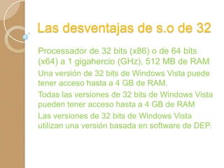 Las desventajas de s.o de 32
Processador de 32 bits (x86) o de 64 bits
(x64) a 1 gigahercio (GHz), 512 MB de RAM
Una versión de 32 bits de Windows Vista puede
tener acceso hasta a 4 GB de RAM.
Todas las versiones de 32 bits de Windows Vista
pueden tener acceso hasta a 4 GB de RAM
Las versiones de 32 bits de Windows Vista
utilizan una versión basada en software de DEP.

 