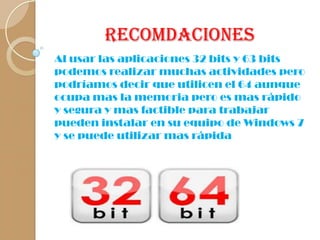 Recomdaciones
Al usar las aplicaciones 32 bits y 63 bits
podemos realizar muchas actividades pero
podríamos decir que utilicen el 64 aunque
ocupa mas la memoria pero es mas rápido
y segura y mas factible para trabajar
pueden instalar en su equipo de Windows 7
y se puede utilizar mas rápida

 