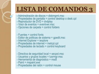 LISTA DE COMANDOS 3
- Adminsitración de discos = diskmgmt.msc
- Propiedades de pantalla = control desktop o desk.cpl
- Reproductor de DVD = dvdplay
- Visor de eventos = eventvwr.msc
- Opciones de carpeta = control folders
- Fuentes = control fonts
- Editor de politicas de sistema = gpedit.msc
- Internet Explorer = iexplore
- Propiedades de internet = inetcpl.cpl
- Propiedades de teclado = control keyboard
- Directiva de seguridad local = secpol.msc
- Usuarios y grupos locales = lusrmgr.msc
- Herramienta de diagnóstico = msdt
- Paint = mspaint.exe
- Propiedades del ratón = control mouse

 