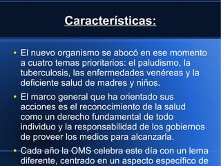 Características:
● El nuevo organismo se abocó en ese momento
a cuatro temas prioritarios: el paludismo, la
tuberculosis, las enfermedades venéreas y la
deficiente salud de madres y niños.
● El marco general que ha orientado sus
acciones es el reconocimiento de la salud
como un derecho fundamental de todo
individuo y la responsabilidad de los gobiernos
de proveer los medios para alcanzarla.
● Cada año la OMS celebra este día con un lema
diferente, centrado en un aspecto específico de
 