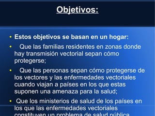 Objetivos:
● Estos objetivos se basan en un hogar:
● Que las familias residentes en zonas donde
hay transmisión vectorial sepan cómo
protegerse;
● Que las personas sepan cómo protegerse de
los vectores y las enfermedades vectoriales
cuando viajan a países en los que estas
suponen una amenaza para la salud;
● Que los ministerios de salud de los países en
los que las enfermedades vectoriales
 