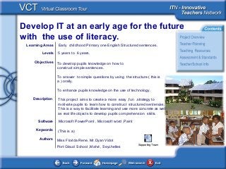 Develop IT at an early age for the future
with the use of literacy.
<This picture should
illustrate the subject of
your
Classroom Learning
Resource>
Authors
Objectives
Software
Description
Learning Areas Early childhood Primary one English Structured sentences.
Levels
Keywords
5 years to 6 years.
To develop pupils knowledge on how to
construct simple sentences.
To answer to simple questions by using the structure ( this is
a ) orally.
To enhance pupils knowledge on the use of technology.
This project aims to create a more easy ,fun ,strategy to
motivate pupils to learn how to construct structured sentences.
This is a way to facilitate learning and use more concrete as well
as real life objects to develop pupils comprehension skills.
Microsoft PowerPoint , Microsoft word ,Paint
(This is a)
Miss Florida Rene, Mr.Dyan Vidot
Port Glaud School ,Mahé , Seychelles
Supporting Team
 