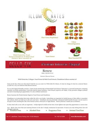 Pure Citrus PulpExtract

                                                                                                                            Citrus
                                                                                                                      Extract(Agrumes)




           With Pentavitin, Yeast
     Extract,Glutathione & Multi Fruit                                    Yeast Extract
         Extracts, Rose essential oil                                                                                  Rose Essential Oil




                                                                    Renew
                                                                  30ML USD198 PV119

                                                                Intensive Renewal Serum

                     With Pentavitin, Collagen, Yeast Extract & Multi Fruit Extracts, Glutathione & Rose essential oil


 Gone are the days when your skin doesn't look the way you want it to. With Cello-Fix's Renew, it's time for change; it's time for a renewal. Renew
 is Cello-Fix's very own Intensive Skin Renewal Serum.

 It is an Anti-Aging & Wrinkle corrector.. It does its job with the help of Pentavitin& Yeast Extracts. Pentavitin is a powerful moisturizer containing
 naturally occurring carbohydrates. It provides deep & instant hydration. Yeast Extracts improves cell vitality. It also promotes collagen synthesis
 and aids in lessening hyper pigmentation. It is also a brilliant moisturizer.

 Renew harnesses the Protein Intrinsic Signals of Yeast Extract and Glutathione.

 Glutathione is an antioxidant that exists within the cells in our bodies. Antioxidants are important for health because of their ability to neutralize
 free radicals, which can build up in cells and cause harm.  Glutathione also has potentially widespread health benefits because it can be found in
 all types of cells, including the cells of the immune system, whose job is to fight diseases.  Renew performs a similar job as exfoliation..

 It clears dead cells so new cells can regenerate.  It helps fight off wrinkles & fine lines. It also lightens skin spots like pigmentation or uneven skin

 tone.  Renew does more than just restoring firmness to the skin. It deeply moisturizes & rejuvenates. It leaves your skin feeling fresh, firm and
 ultimately renewed.
     Paraben Free                        Alcohol Free                        Fragrance Free                         Animal Test Free


No 117, JalanRawa ,Taman Perling Johor 81200 Malaysia                                      Tel: +607-2413669              www.illumenates.com
 