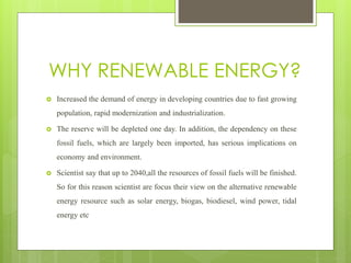 WHY RENEWABLE ENERGY?
 Increased the demand of energy in developing countries due to fast growing
population, rapid modernization and industrialization.
 The reserve will be depleted one day. In addition, the dependency on these
fossil fuels, which are largely been imported, has serious implications on
economy and environment.
 Scientist say that up to 2040,all the resources of fossil fuels will be finished.
So for this reason scientist are focus their view on the alternative renewable
energy resource such as solar energy, biogas, biodiesel, wind power, tidal
energy etc
 
