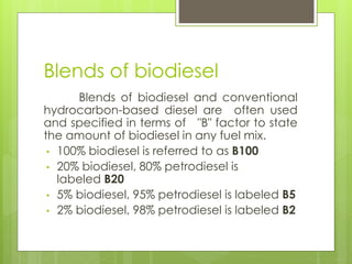 Blends of biodiesel
Blends of biodiesel and conventional
hydrocarbon-based diesel are often used
and specified in terms of "B" factor to state
the amount of biodiesel in any fuel mix.
• 100% biodiesel is referred to as B100
• 20% biodiesel, 80% petrodiesel is
labeled B20
• 5% biodiesel, 95% petrodiesel is labeled B5
• 2% biodiesel, 98% petrodiesel is labeled B2
 