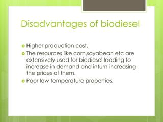 Disadvantages of biodiesel
 Higher production cost.
 The resources like corn,soyabean etc are
extensively used for biodiesel leading to
increase in demand and inturn increasing
the prices of them.
 Poor low temperature properties.
 