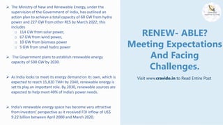 RENEW- ABLE?
Meeting Expectations
And Facing
Challenges.
Visit www.cravido.in to Read Entire Post
 The Ministry of New and Renewable Energy, under the
supervision of the Government of India, has outlined an
action plan to achieve a total capacity of 60 GW from hydro
power and 227 GW from other RES by March 2022; this
includes
o 114 GW from solar power,
o 67 GW from wind power,
o 10 GW from biomass power
o 5 GW from small hydro power
 The Government plans to establish renewable energy
capacity of 500 GW by 2030.
 As India looks to meet its energy demand on its own, which is
expected to reach 15,820 TWH by 2040, renewable energy is
set to play an important role. By 2030, renewable sources are
expected to help meet 40% of India’s power needs.
 India’s renewable energy space has become very attractive
from investors’ perspective as it received FDI inflow of US$
9.22 billion between April 2000 and March 2020.
 