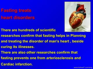 Fasting treats heart disorders   There are hundreds of scientific researches confirm that fasting helps in Planning and treating the disorder of man's heart , beside curing its illnesses.  There are also other researches confirm that fasting prevents one from arteriosclerosis and Cardiac infarction.   www.kaheel7.com/eng 