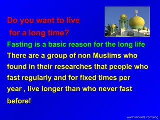 Do you want to live  for a long time?   Fasting is a basic reason for the long life There are a group of non Muslims who found in their researches that people who fast regularly and for fixed times per year , live longer than who never fast before!   www.kaheel7.com/eng 