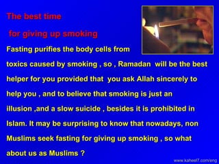 The best time  for giving up smoking   Fasting purifies the body cells from toxics caused by smoking , so , Ramadan  will be the best helper for you provided that  you ask Allah sincerely to help you , and to believe that smoking is just an illusion ,and a slow suicide , besides it is prohibited in Islam. It may be surprising to know that nowadays, non Muslims seek fasting for giving up smoking , so what about us as Muslims ? www.kaheel7.com/eng 