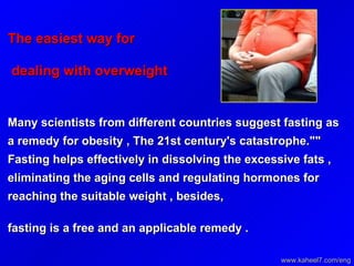The easiest way for  dealing with overweight   Many scientists from different countries suggest fasting as a remedy for obesity , The 21st century's catastrophe.""  Fasting helps effectively in dissolving the excessive fats ,  eliminating the aging cells and regulating hormones for  reaching the suitable weight , besides, fasting is a free and an applicable remedy .   www.kaheel7.com/eng 
