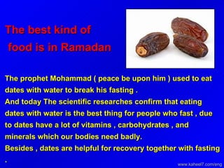 The best kind of  food is in Ramadan  The prophet Mohammad ( peace be upon him ) used to eat dates with water to break his fasting .  And today The scientific researches confirm that eating dates with water is the best thing for people who fast , due to dates have a lot of vitamins , carbohydrates , and minerals which our bodies need badly.  Besides , dates are helpful for recovery together with fasting . www.kaheel7.com/eng 