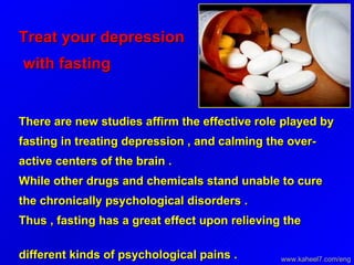 Treat your depression  with fasting   There are new studies affirm the effective role played by fasting in treating depression , and calming the over-active centers of the brain .  While other drugs and chemicals stand unable to cure the chronically psychological disorders .  Thus , fasting has a great effect upon relieving the different kinds of psychological pains .   www.kaheel7.com/eng 