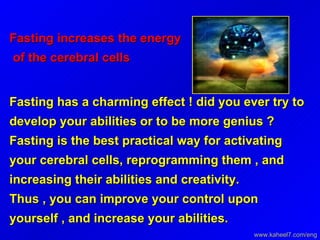 Fasting increases the energy  of the cerebral cells Fasting has a charming effect ! did you ever try to develop your abilities or to be more genius ?  Fasting is the best practical way for activating your cerebral cells, reprogramming them , and increasing their abilities and creativity.  Thus , you can improve your control upon yourself , and increase your abilities. www.kaheel7.com/eng 