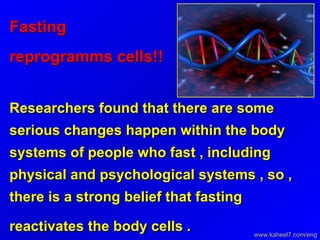 Fasting reprogramms cells!!   Researchers found that there are some serious changes happen within the body systems of people who fast , including physical and psychological systems , so , there is a strong belief that fasting reactivates the body cells .   www.kaheel7.com/eng 
