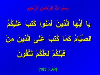 يَا أَيُّهَا الَّذِينَ آَمَنُوا كُتِبَ عَلَيْكُمُ الصِّيَامُ كَمَا كُتِبَ عَلَى الَّذِينَ مِنْ قَبْلِكُمْ لَعَلَّكُمْ تَتَّقُونَ [ البقرة : 183]   بِسْمِ اللَّهِ الرَّحْمَنِ الرَّحِيمِ  
